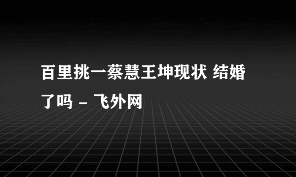 百里挑一蔡慧王坤现状 结婚了吗 - 飞外网