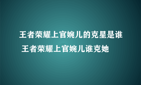 王者荣耀上官婉儿的克星是谁 王者荣耀上官婉儿谁克她