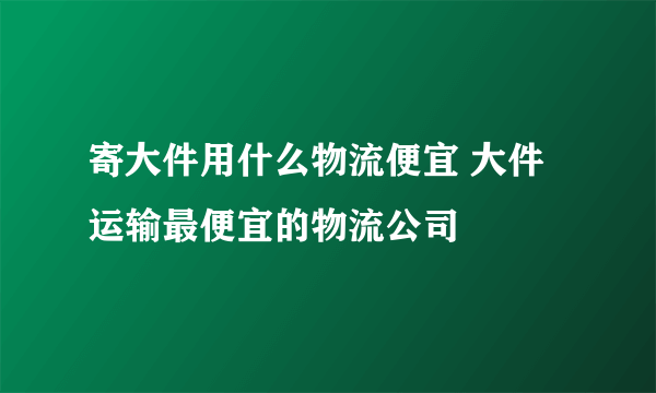 寄大件用什么物流便宜 大件运输最便宜的物流公司