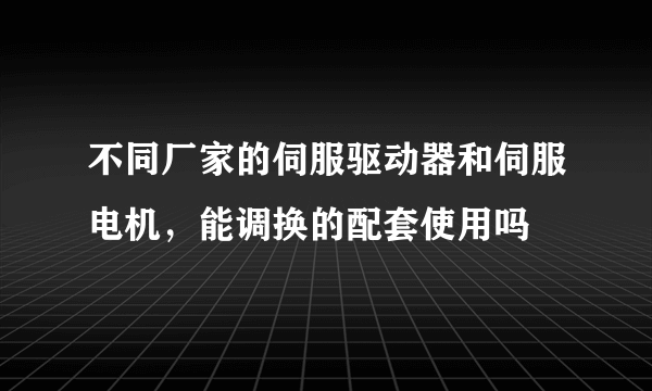 不同厂家的伺服驱动器和伺服电机，能调换的配套使用吗