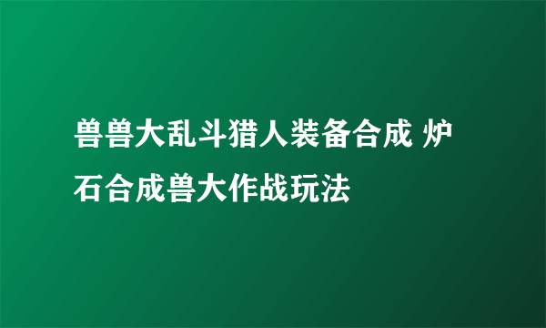 兽兽大乱斗猎人装备合成 炉石合成兽大作战玩法