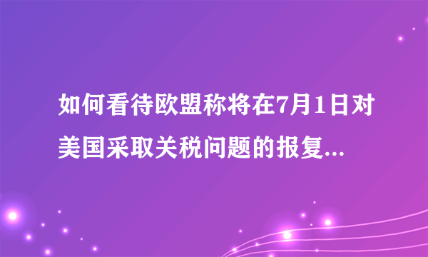 如何看待欧盟称将在7月1日对美国采取关税问题的报复性措施？