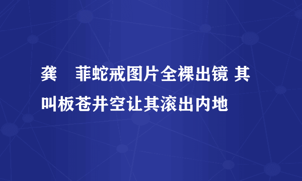 龚玥菲蛇戒图片全裸出镜 其叫板苍井空让其滚出内地