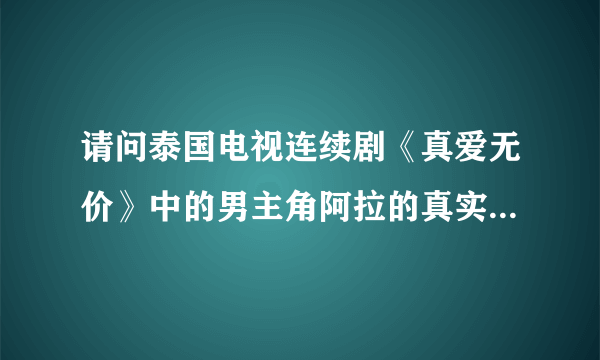 请问泰国电视连续剧《真爱无价》中的男主角阿拉的真实姓名叫？？？谢了！