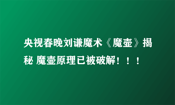 央视春晚刘谦魔术《魔壶》揭秘 魔壶原理已被破解！！！