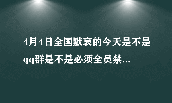 4月4日全国默哀的今天是不是qq群是不是必须全员禁言24小时，会查吗？