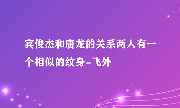 宾俊杰和唐龙的关系两人有一个相似的纹身-飞外