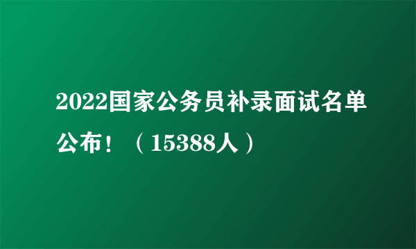 2022国家公务员补录面试名单公布！（15388人）