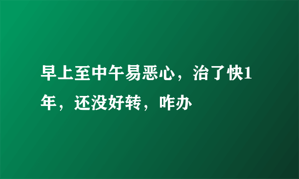 早上至中午易恶心，治了快1年，还没好转，咋办