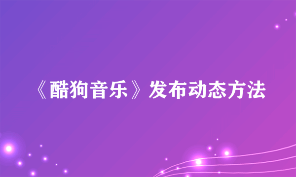 《酷狗音乐》发布动态方法