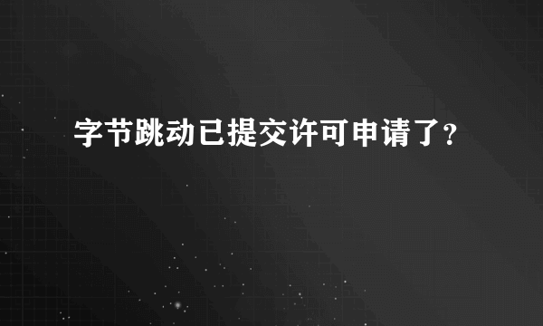 字节跳动已提交许可申请了？