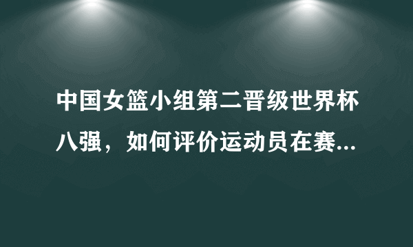 中国女篮小组第二晋级世界杯八强，如何评价运动员在赛场上的表现？