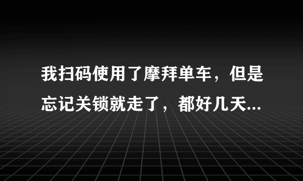 我扫码使用了摩拜单车，但是忘记关锁就走了，都好几天了，请问还会继续被扣钱吗？怎么办啊？