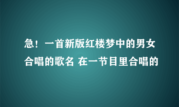 急！一首新版红楼梦中的男女合唱的歌名 在一节目里合唱的