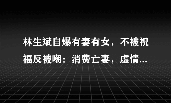 林生斌自爆有妻有女，不被祝福反被嘲：消费亡妻，虚情假意很伤人