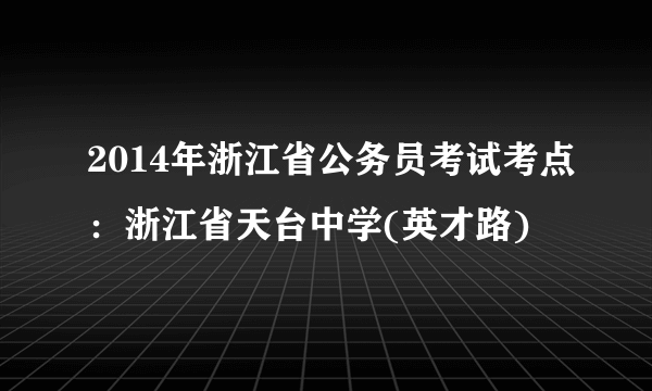 2014年浙江省公务员考试考点：浙江省天台中学(英才路)