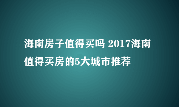 海南房子值得买吗 2017海南值得买房的5大城市推荐