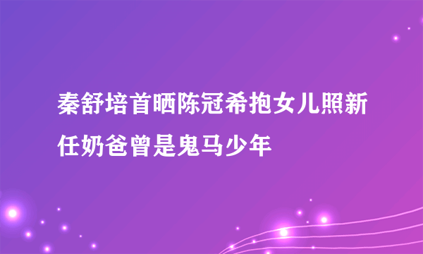 秦舒培首晒陈冠希抱女儿照新任奶爸曾是鬼马少年