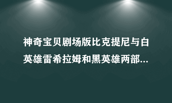 神奇宝贝剧场版比克提尼与白英雄雷希拉姆和黑英雄两部电影有什么区别