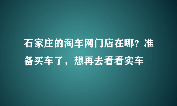 石家庄的淘车网门店在哪？准备买车了，想再去看看实车