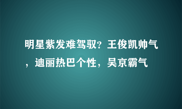 明星紫发难驾驭？王俊凯帅气，迪丽热巴个性，吴京霸气