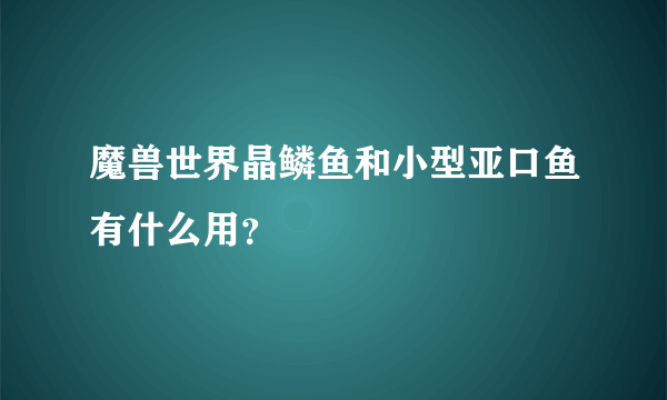 魔兽世界晶鳞鱼和小型亚口鱼有什么用？