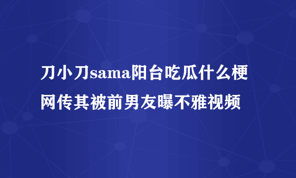 刀小刀sama阳台吃瓜什么梗网传其被前男友曝不雅视频