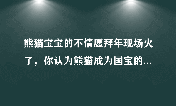 熊猫宝宝的不情愿拜年现场火了，你认为熊猫成为国宝的原因有哪些？