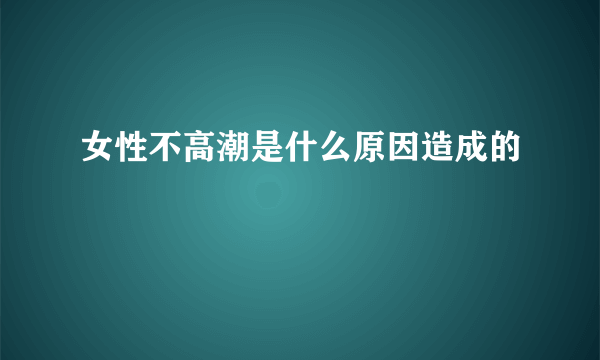 女性不高潮是什么原因造成的