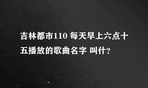 吉林都市110 每天早上六点十五播放的歌曲名字 叫什？