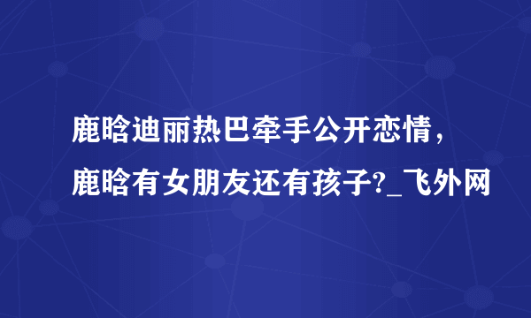 鹿晗迪丽热巴牵手公开恋情，鹿晗有女朋友还有孩子?_飞外网