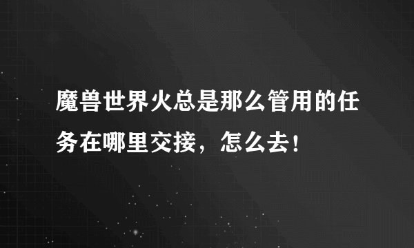 魔兽世界火总是那么管用的任务在哪里交接，怎么去！