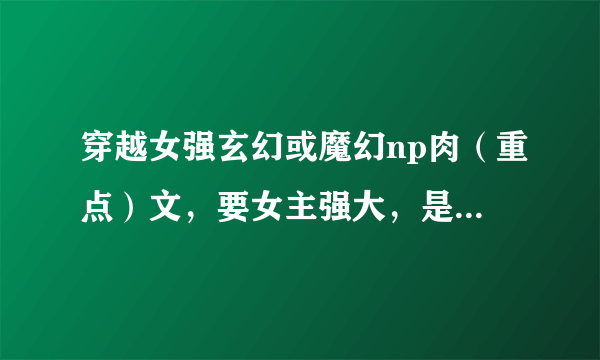 穿越女强玄幻或魔幻np肉（重点）文，要女主强大，是穿越过来的，完结的，越多越好。