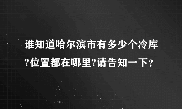 谁知道哈尔滨市有多少个冷库?位置都在哪里?请告知一下？