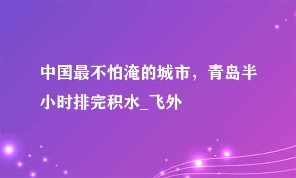 中国最不怕淹的城市，青岛半小时排完积水_飞外