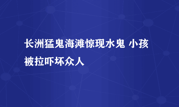 长洲猛鬼海滩惊现水鬼 小孩被拉吓坏众人