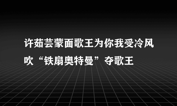 许茹芸蒙面歌王为你我受冷风吹“铁扇奥特曼”夺歌王