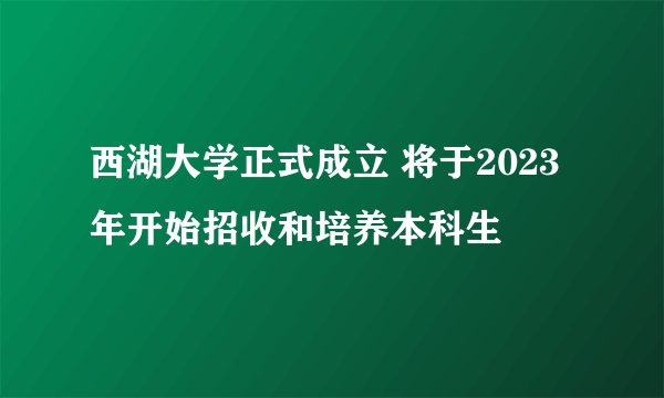 西湖大学正式成立 将于2023年开始招收和培养本科生