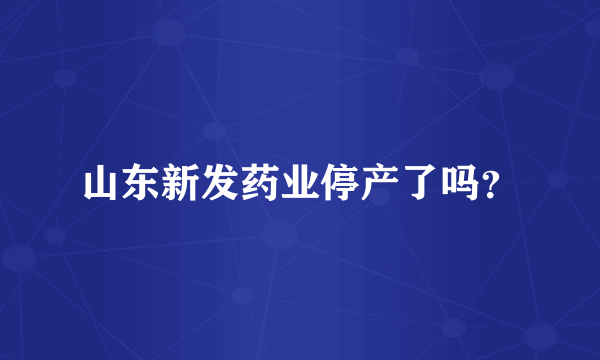 山东新发药业停产了吗？