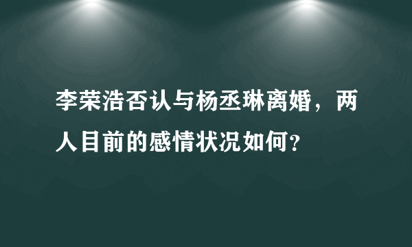 李荣浩否认与杨丞琳离婚，两人目前的感情状况如何？