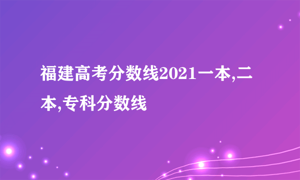 福建高考分数线2021一本,二本,专科分数线