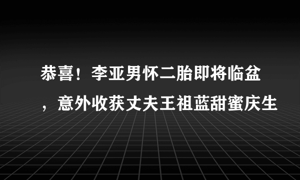 恭喜！李亚男怀二胎即将临盆，意外收获丈夫王祖蓝甜蜜庆生