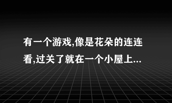 有一个游戏,像是花朵的连连看,过关了就在一个小屋上面挂上鲜花,叫什么名字?