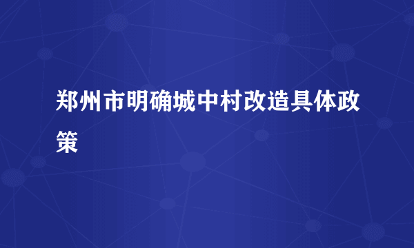 郑州市明确城中村改造具体政策