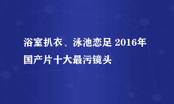 浴室扒衣、泳池恋足 2016年国产片十大最污镜头