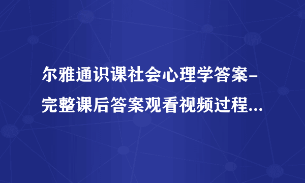 尔雅通识课社会心理学答案-完整课后答案观看视频过程中弹出的问题及答案记录亲自鉴定