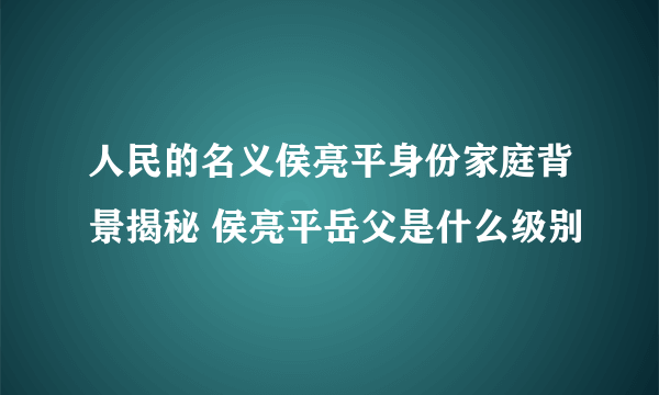 人民的名义侯亮平身份家庭背景揭秘 侯亮平岳父是什么级别