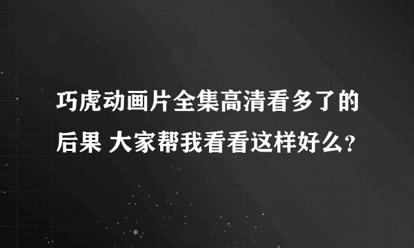 巧虎动画片全集高清看多了的后果 大家帮我看看这样好么？