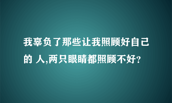 我辜负了那些让我照顾好自己的 人,两只眼睛都照顾不好？