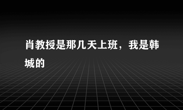 肖教授是那几天上班，我是韩城的